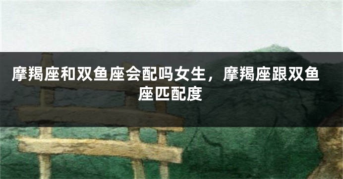 摩羯座和双鱼座会配吗女生,摩羯座跟双鱼座匹配度