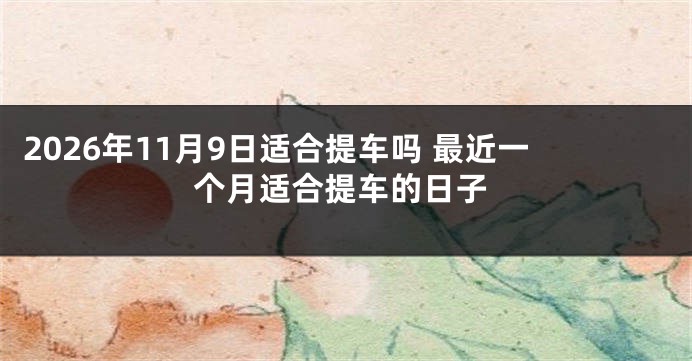 2026年11月9日适合提车吗 最近一个月适合提车的日子