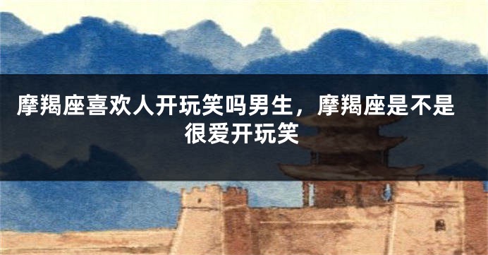 摩羯座喜欢人开玩笑吗男生,摩羯座是不是很爱开玩笑