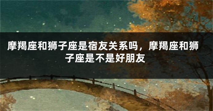 摩羯座和狮子座是宿友关系吗,摩羯座和狮子座是不是好朋友