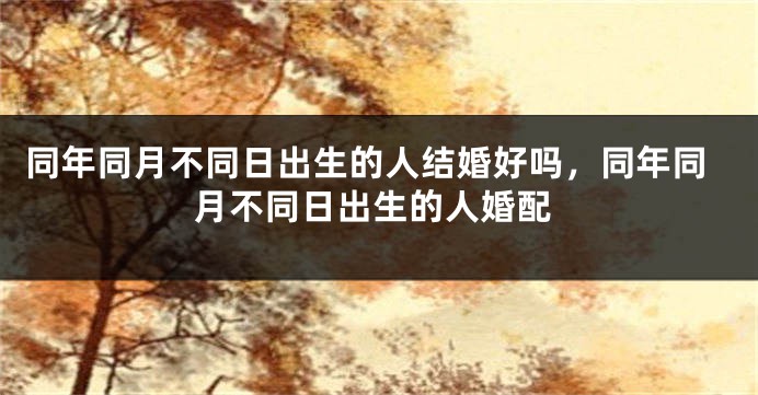 同年同月不同日出生的人结婚好吗，同年同月不同日出生的人婚配