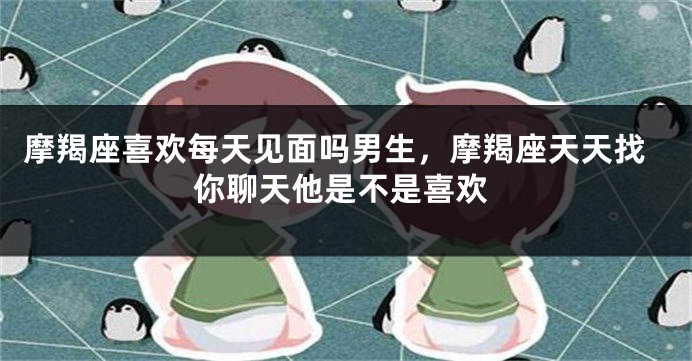 摩羯座喜欢每天见面吗男生,摩羯座天天找你聊天他是不是喜欢