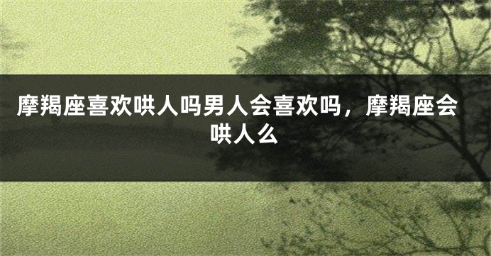 摩羯座喜欢哄人吗男人会喜欢吗,摩羯座会哄人么