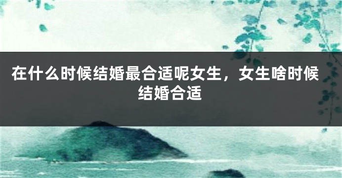 在什么时候结婚最合适呢女生，女生啥时候结婚合适