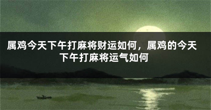 属鸡今天下午打麻将财运如何,属鸡的今天下午打麻将运气如何