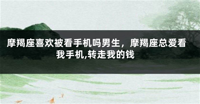 摩羯座喜欢被看手机吗男生,摩羯座总爱看我手机,转走我的钱