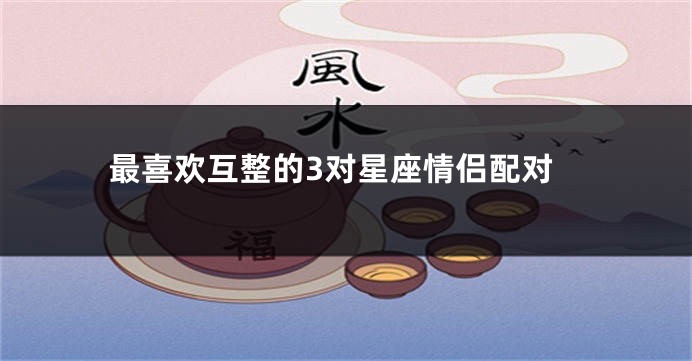 最喜欢互整的3对星座情侣配对
