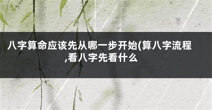 八字算命应该先从哪一步开始(算八字流程,看八字先看什么
