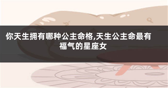 你天生拥有哪种公主命格,天生公主命最有福气的星座女