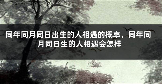 同年同月同日出生的人相遇的概率,同年同月同日生的人相遇会怎样