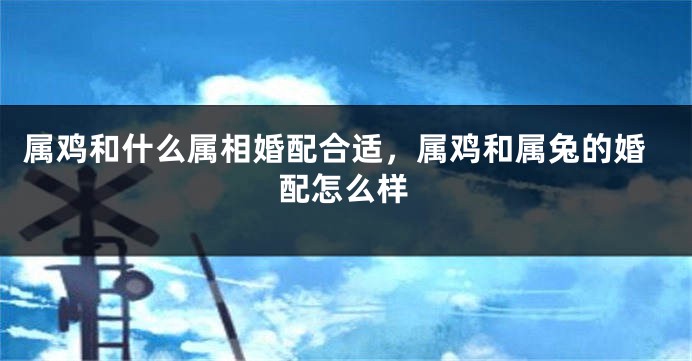 属鸡和什么属相婚配合适,属鸡和属兔的婚配怎么样