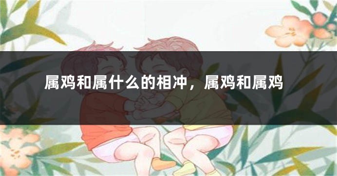 属鸡和属什么的相冲，属鸡和属鸡