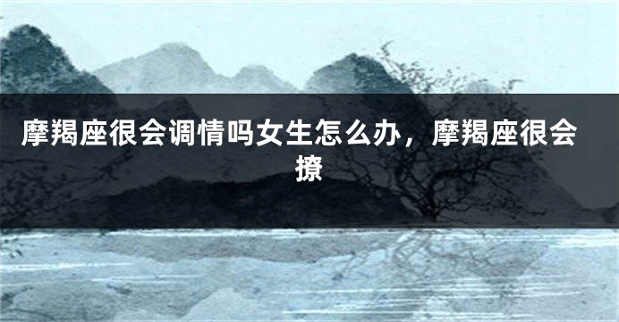 摩羯座很会调情吗女生怎么办,摩羯座很会撩