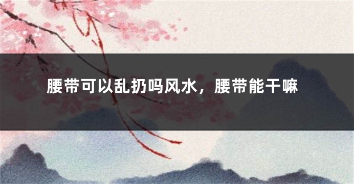 腰带可以乱扔吗风水，腰带能干嘛