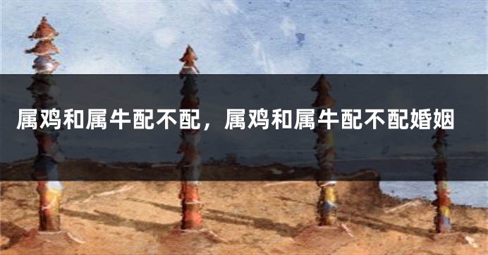 属鸡和属牛配不配，属鸡和属牛配不配婚姻