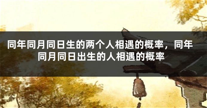 同年同月同日生的两个人相遇的概率,同年同月同日出生的人相遇的概率