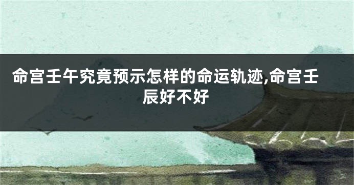 命宫壬午究竟预示怎样的命运轨迹,命宫壬辰好不好