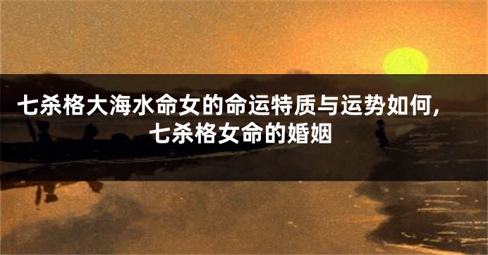 七杀格大海水命女的命运特质与运势如何,七杀格女命的婚姻