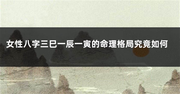女性八字三巳一辰一寅的命理格局究竟如何