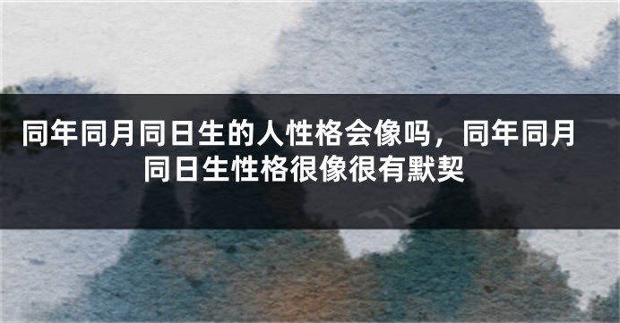 同年同月同日生的人性格会像吗，同年同月同日生性格很像很有默契
