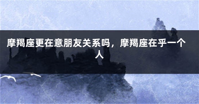摩羯座更在意朋友关系吗,摩羯座在乎一个人