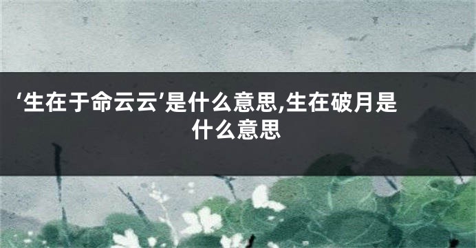 ‘生在于命云云’是什么意思,生在破月是什么意思