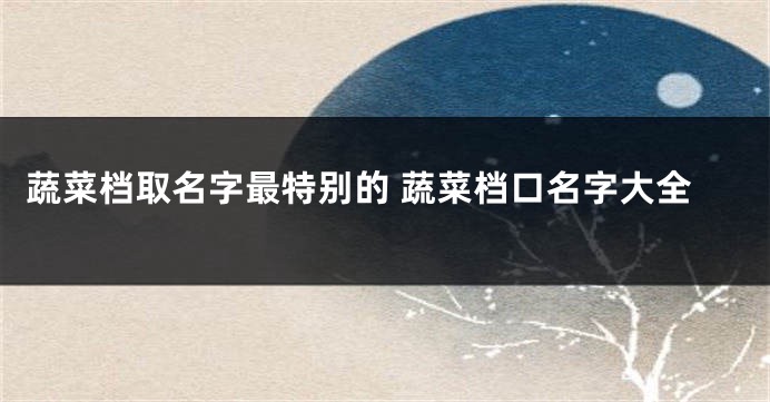 蔬菜档取名字最特别的 蔬菜档口名字大全