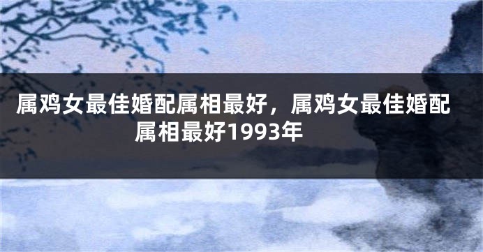 属鸡女最佳婚配属相最好,属鸡女最佳婚配属相最好1993年