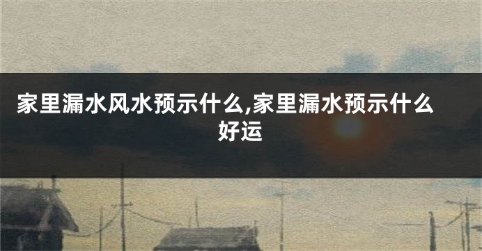 家里漏水风水预示什么,家里漏水预示什么好运