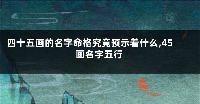 四十五画的名字命格究竟预示着什么,45画名字五行