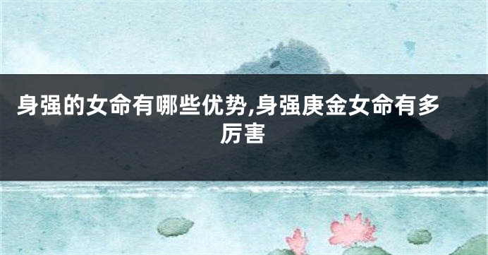 身强的女命有哪些优势,身强庚金女命有多厉害