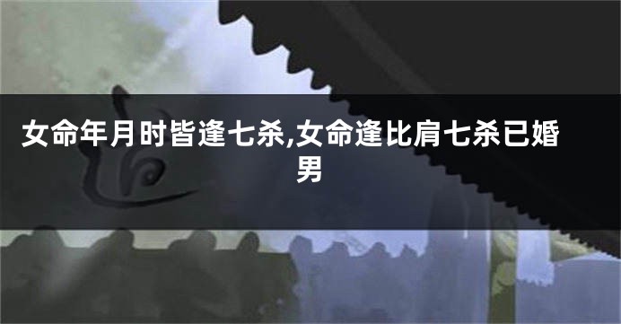 女命年月时皆逢七杀,女命逢比肩七杀已婚男
