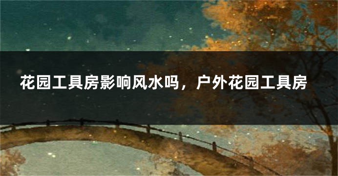 花园工具房影响风水吗，户外花园工具房