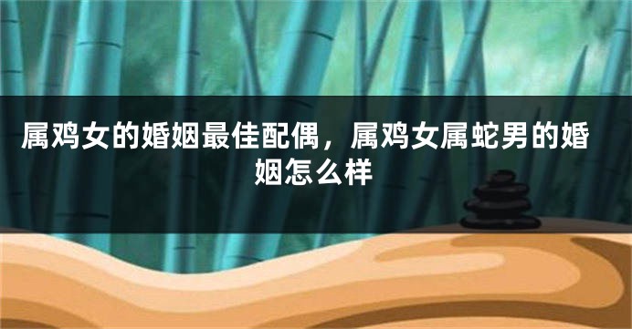 属鸡女的婚姻最佳配偶,属鸡女属蛇男的婚姻怎么样