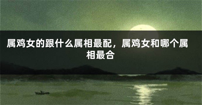 属鸡女的跟什么属相最配,属鸡女和哪个属相最合
