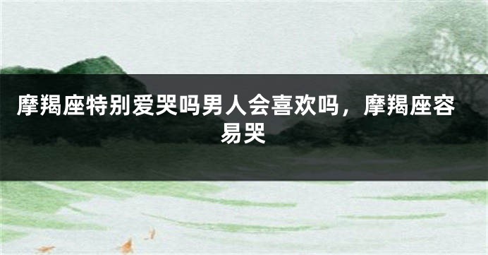 摩羯座特别爱哭吗男人会喜欢吗,摩羯座容易哭