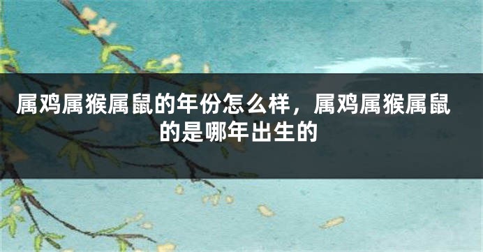 属鸡属猴属鼠的年份怎么样,属鸡属猴属鼠的是哪年出生的