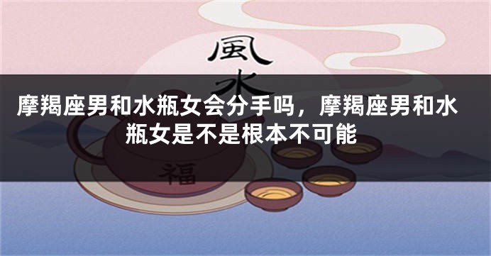 摩羯座男和水瓶女会分手吗,摩羯座男和水瓶女是不是根本不可能