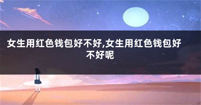 女生用红色钱包好不好,女生用红色钱包好不好呢