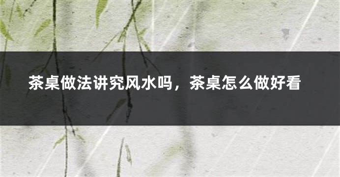 茶桌做法讲究风水吗，茶桌怎么做好看
