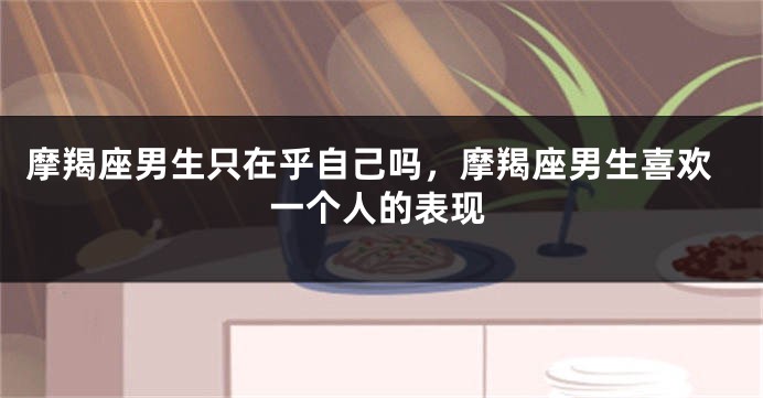 摩羯座男生只在乎自己吗，摩羯座男生喜欢一个人的表现