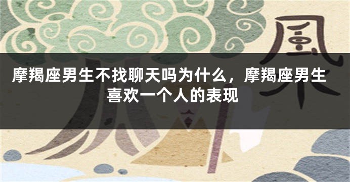 摩羯座男生不找聊天吗为什么,摩羯座男生喜欢一个人的表现