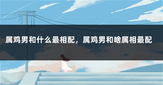 属鸡男和什么最相配,属鸡男和啥属相最配