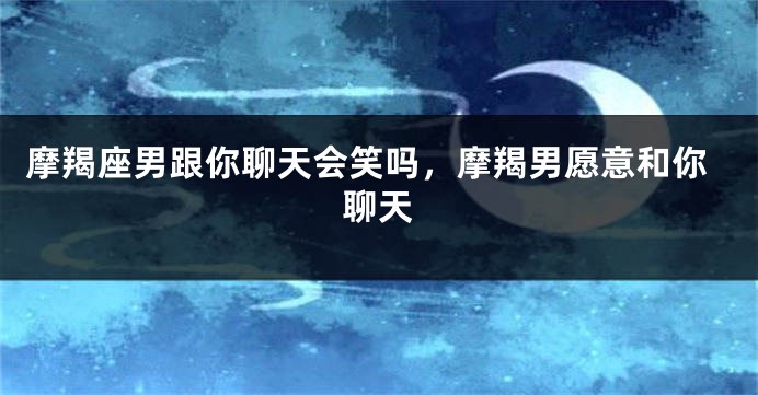 摩羯座男跟你聊天会笑吗,摩羯男愿意和你聊天