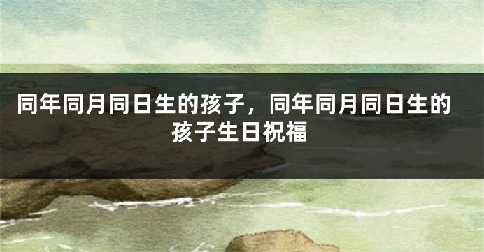 同年同月同日生的孩子,同年同月同日生的孩子生日祝福