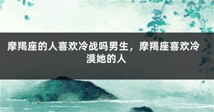 摩羯座的人喜欢冷战吗男生,摩羯座喜欢冷漠她的人