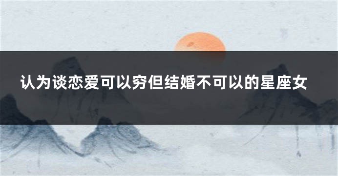 认为谈恋爱可以穷但结婚不可以的星座女