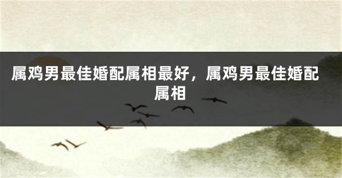 属鸡男最佳婚配属相最好,属鸡男最佳婚配属相