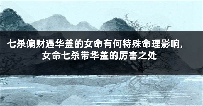 七杀偏财遇华盖的女命有何特殊命理影响,女命七杀带华盖的厉害之处
