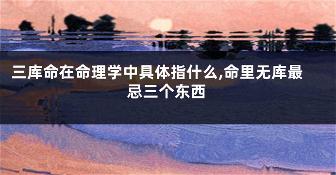 三库命在命理学中具体指什么,命里无库最忌三个东西